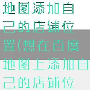 如何在百度地图添加自己的店铺位置(想在百度地图上添加自己的店铺位置)