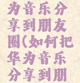 如何把华为音乐分享到朋友圈(如何把华为音乐分享到朋友圈里)