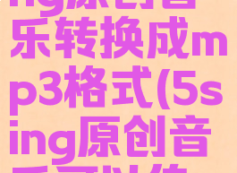 如何把5sing原创音乐转换成mp3格式(5sing原创音乐可以传到酷狗吗?)