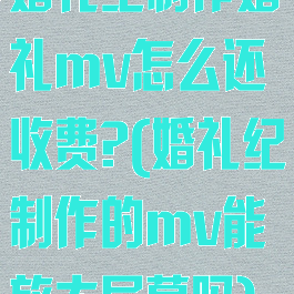 婚礼纪制作婚礼mv怎么还收费?(婚礼纪制作的mv能放大屏幕吗)