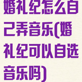婚礼纪怎么自己弄音乐(婚礼纪可以自选音乐吗)