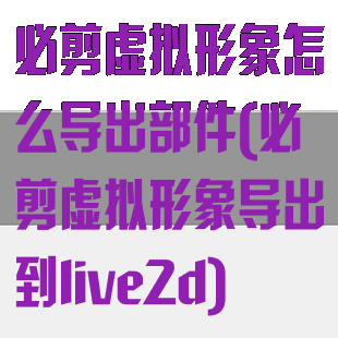 必剪虚拟形象怎么导出部件(必剪虚拟形象导出到live2d)