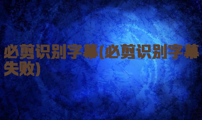 必剪识别字幕(必剪识别字幕失败)