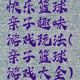 快乐篮球亲子趣味游戏玩法(亲子篮球游戏大全)