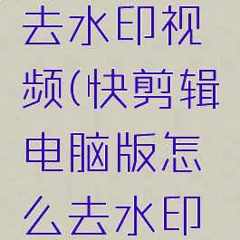 快剪辑电脑版怎么去水印视频(快剪辑电脑版怎么去水印视频教程下载)