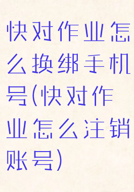 快对作业怎么换绑手机号(快对作业怎么注销账号)