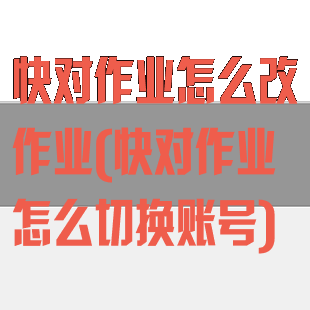 快对作业怎么改作业(快对作业怎么切换账号)