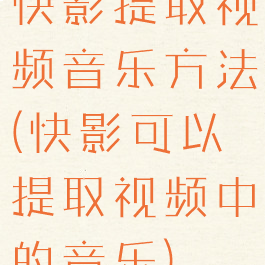 快影提取视频音乐方法(快影可以提取视频中的音乐)