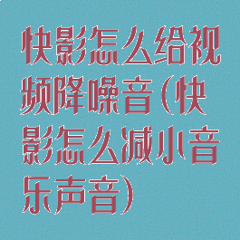 快影怎么给视频降噪音(快影怎么减小音乐声音)