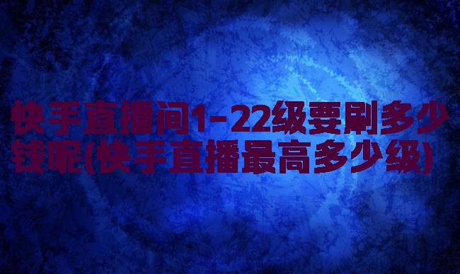 快手直播间1-22级要刷多少钱呢(快手直播最高多少级)