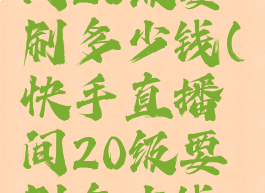 快手直播间20级要刷多少钱(快手直播间20级要刷多少钱人民币)