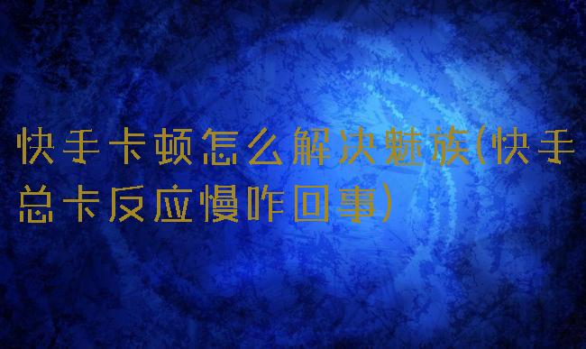 快手卡顿怎么解决魅族(快手总卡反应慢咋回事)