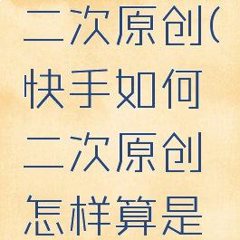 快手如何二次原创(快手如何二次原创怎样算是原创)