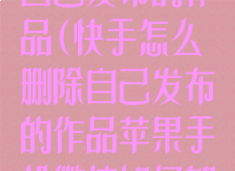 快手怎么删除自己发布的作品(快手怎么删除自己发布的作品苹果手机微信如何加密)