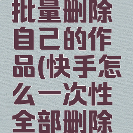快手怎么批量删除自己的作品(快手怎么一次性全部删除作品)