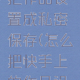 快手怎么把作品设置成私密保存(怎么把快手上的作品设为私密)