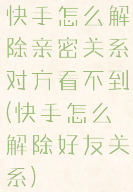 快手怎么解除亲密关系对方看不到(快手怎么解除好友关系)