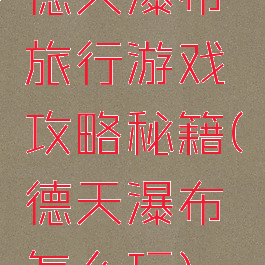 德天瀑布旅行游戏攻略秘籍(德天瀑布怎么玩)