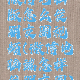 微信电脑版怎么发朋友圈视频(微信电脑端怎样发朋友圈)