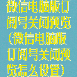 微信电脑版订阅号关闭预览(微信电脑版订阅号关闭预览怎么设置)