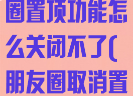 微信内测朋友圈置顶功能怎么关闭不了(朋友圈取消置顶)