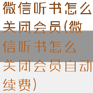 微信听书怎么关闭会员(微信听书怎么关闭会员自动续费)