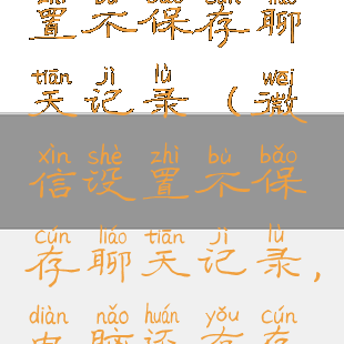 微信如何设置不保存聊天记录(微信设置不保存聊天记录,电脑还有存根吗)