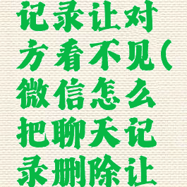 微信怎么删除聊天记录让对方看不见(微信怎么把聊天记录删除让对方也看不到)