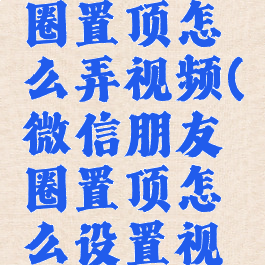 微信朋友圈置顶怎么弄视频(微信朋友圈置顶怎么设置视频)