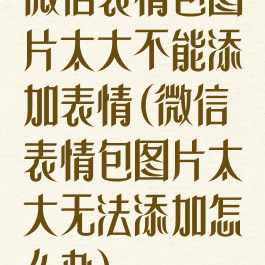 微信表情包图片太大不能添加表情(微信表情包图片太大无法添加怎么办)