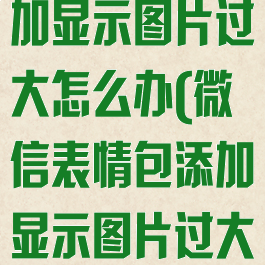 微信表情包添加显示图片过大怎么办(微信表情包添加显示图片过大怎么办呢)