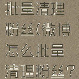 微博如何批量清理粉丝(微博怎么批量清理粉丝?)