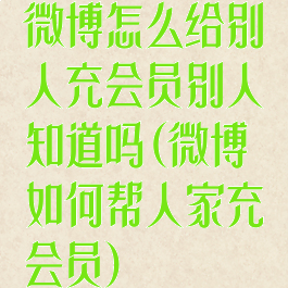 微博怎么给别人充会员别人知道吗(微博如何帮人家充会员)