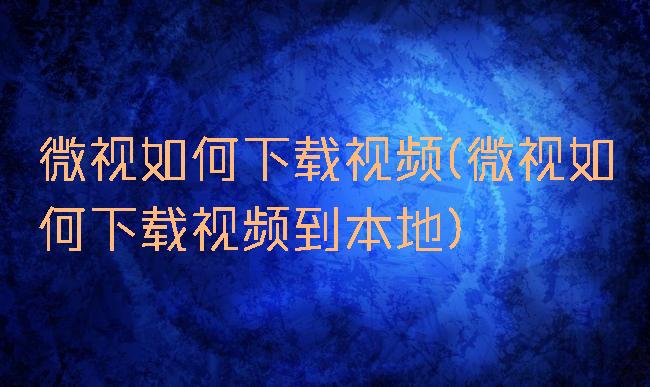 微视如何下载视频(微视如何下载视频到本地)