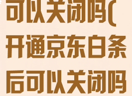 开通京东白条可以关闭吗(开通京东白条后可以关闭吗?)