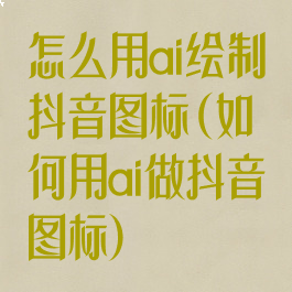 怎么用ai绘制抖音图标(如何用ai做抖音图标)