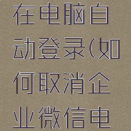怎么关闭企业微信在电脑自动登录(如何取消企业微信电脑自动登陆)