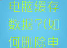 怎么删除电脑缓存数据?(如何删除电脑缓存)