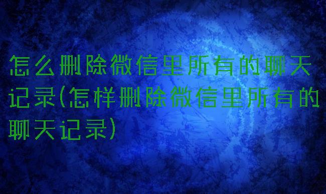 怎么删除微信里所有的聊天记录(怎样删除微信里所有的聊天记录)