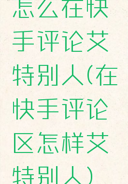 怎么在快手评论艾特别人(在快手评论区怎样艾特别人)