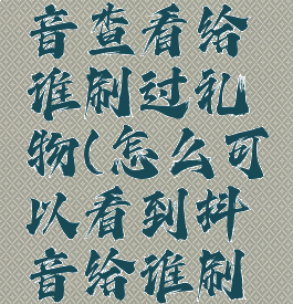 怎么在抖音查看给谁刷过礼物(怎么可以看到抖音给谁刷过礼物)