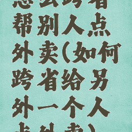 怎么跨省帮别人点外卖(如何跨省给另外一个人点外卖)