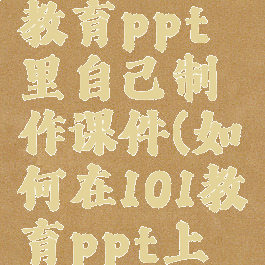 怎样在101教育ppt里自己制作课件(如何在101教育ppt上制作课件)