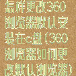 怎样更改360浏览器默认安装在c盘(360浏览器如何更改默认浏览器)