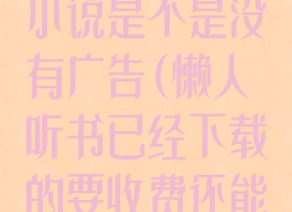 懒人听书下载小说是不是没有广告(懒人听书已经下载的要收费还能听吗)