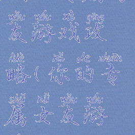 我的专属男友游戏攻略(你的专属女友游戏)