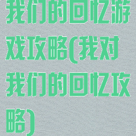 我们的回忆游戏攻略(我对我们的回忆攻略)