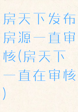 房天下发布房源一直审核(房天下一直在审核)