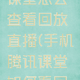 手机腾讯课堂怎么查看回放直播(手机腾讯课堂如何看回放)