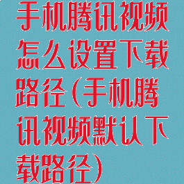 手机腾讯视频怎么设置下载路径(手机腾讯视频默认下载路径)